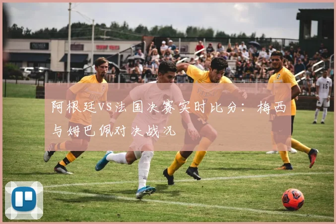 阿根廷vs法国决赛实时比分：梅西与姆巴佩对决战况