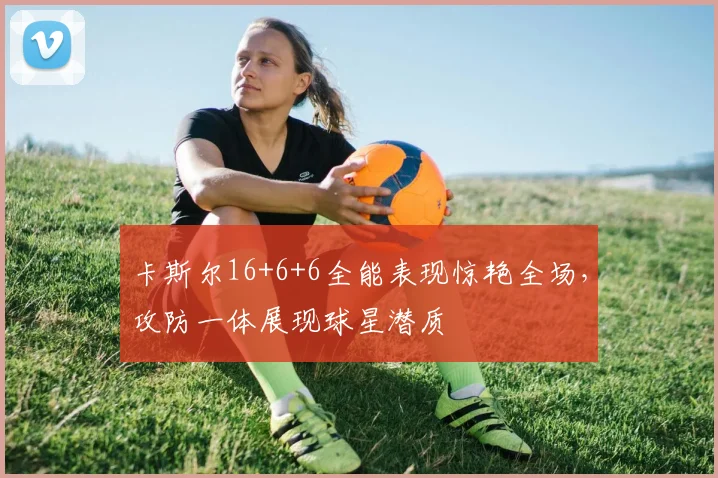 卡斯尔16+6+6全能表现惊艳全场，攻防一体展现球星潜质