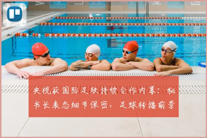 央视获国际足联持续合作内幕：秘书长表态细节保密，足球转播前景看好