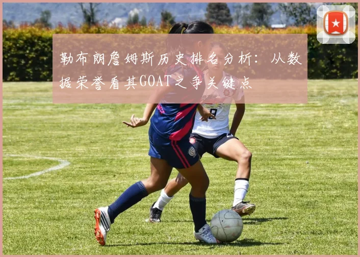 勒布朗詹姆斯历史排名分析:从数据荣誉看其GOAT之争关键点