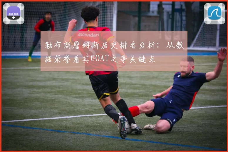 勒布朗詹姆斯历史排名分析：从数据荣誉看其GOAT之争关键点