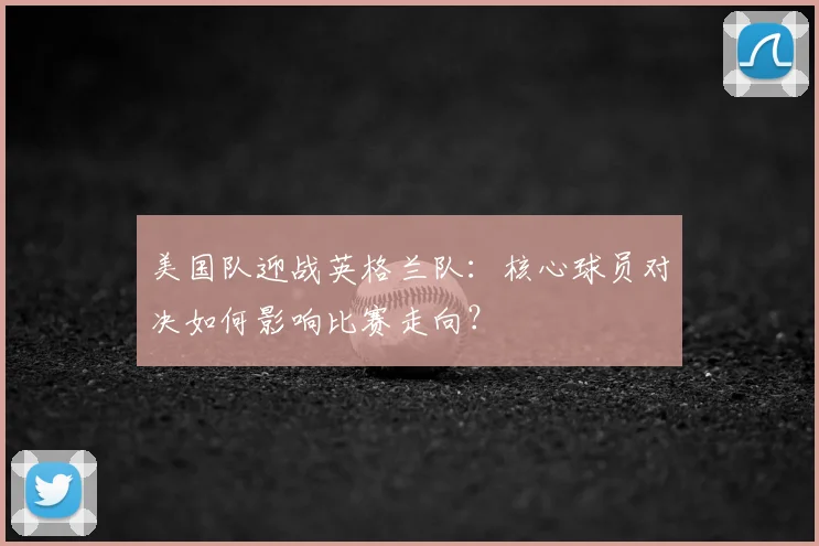 美国队迎战英格兰队：核心球员对决如何影响比赛走向？