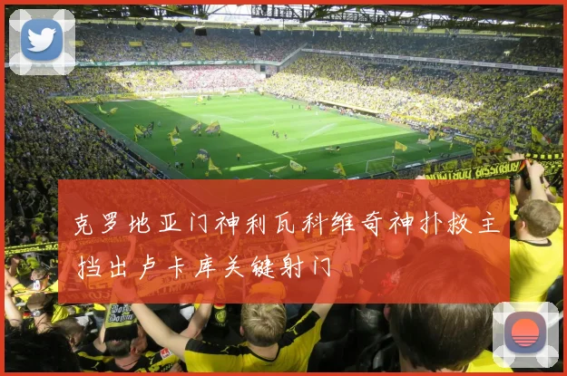 克罗地亚门神利瓦科维奇神扑救主 挡出卢卡库关键射门