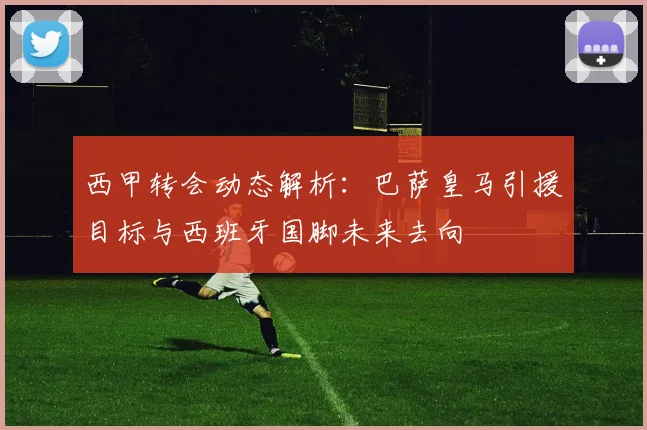 西甲转会动态解析:巴萨皇马引援目标与西班牙国脚未来去向