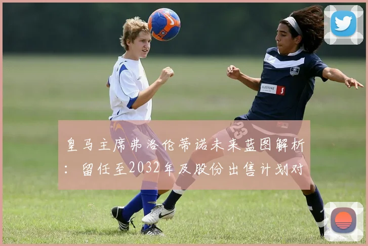 皇马主席弗洛伦蒂诺未来蓝图解析：留任至2032年及股份出售计划对俱乐部的影响