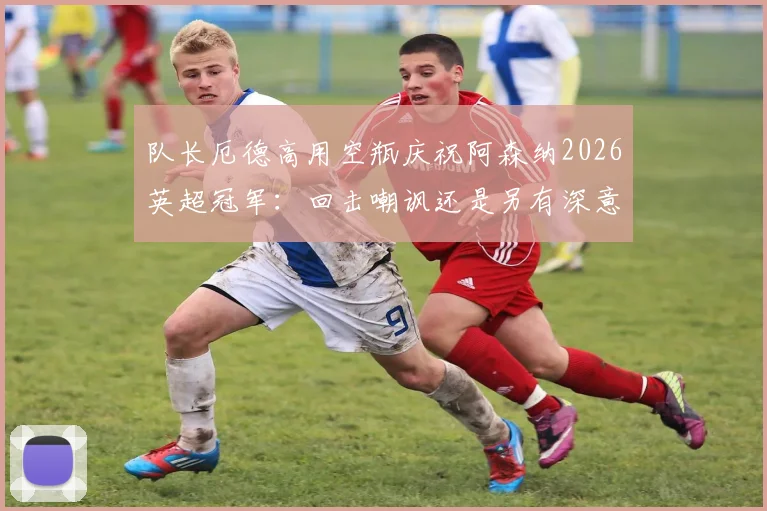 队长厄德高用空瓶庆祝阿森纳2026英超冠军：回击嘲讽还是另有深意？解读背后故事与球迷热议