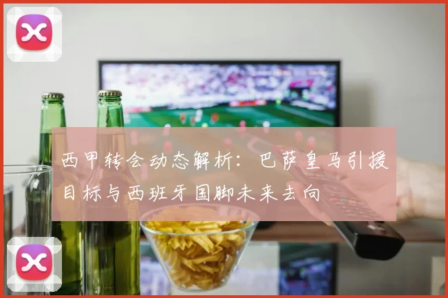 西甲转会动态解析：巴萨皇马引援目标与西班牙国脚未来去向