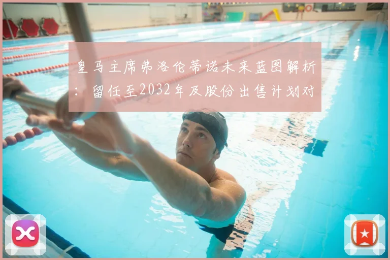 皇马主席弗洛伦蒂诺未来蓝图解析：留任至2032年及股份出售计划对俱乐部的影响