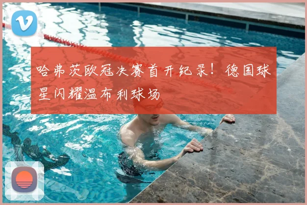 哈弗茨欧冠决赛首开纪录！德国球星闪耀温布利球场