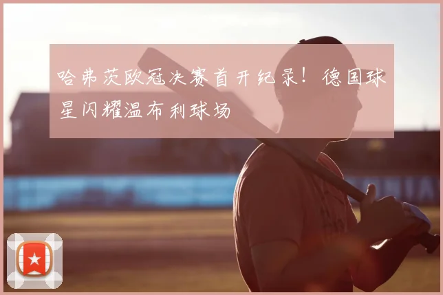 哈弗茨欧冠决赛首开纪录！德国球星闪耀温布利球场