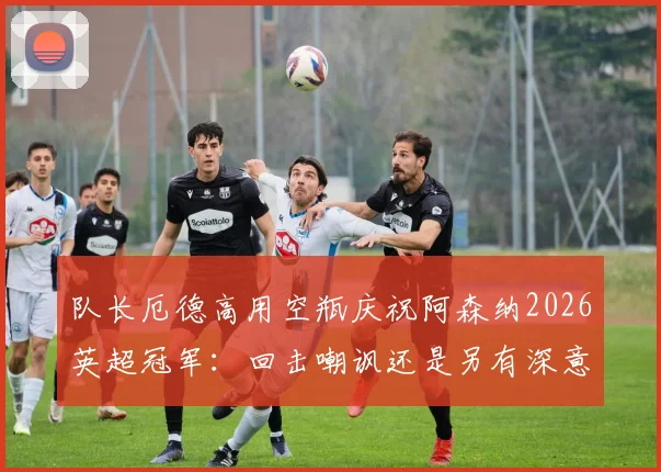 队长厄德高用空瓶庆祝阿森纳2026英超冠军:回击嘲讽还是另有深意?解读背后故事与球迷热议