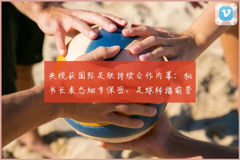 央视获国际足联持续合作内幕：秘书长表态细节保密，足球转播前景看好