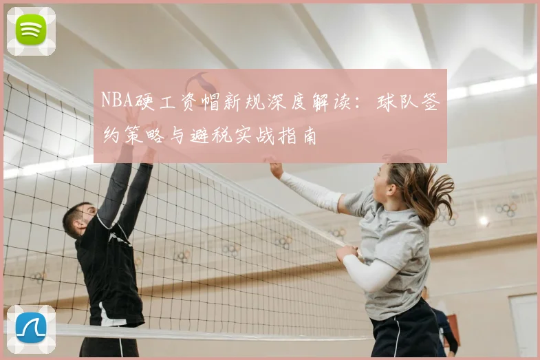 NBA硬工资帽新规深度解读：球队签约策略与避税实战指南
