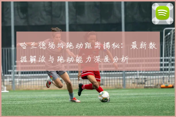 哈兰德场均跑动距离揭秘:最新数据解读与跑动能力深度分析