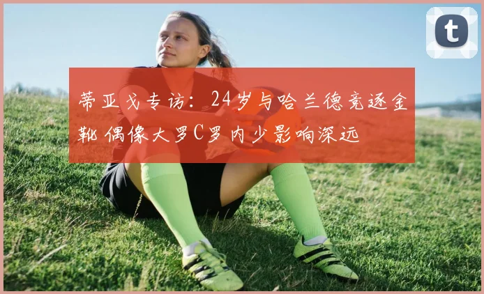 蒂亚戈专访：24岁与哈兰德竞逐金靴 偶像大罗C罗内少影响深远