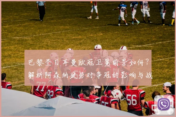 巴黎圣日耳曼欧冠卫冕前景如何？解析阿森纳疲劳对争冠的影响与战术对比